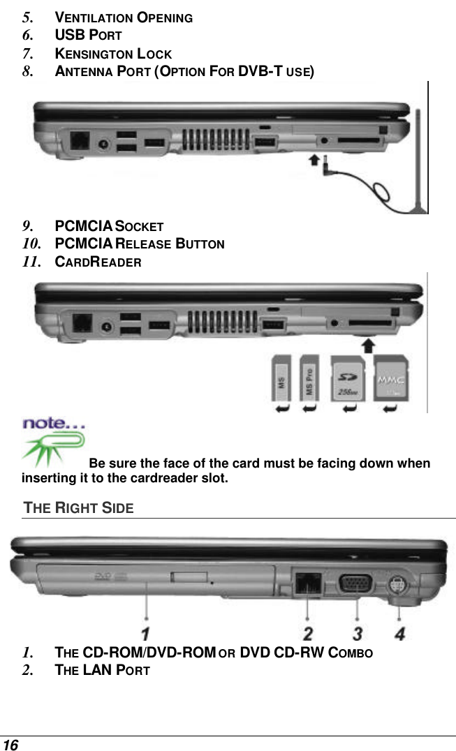 16 5. VENTILATION OPENING 6. USB PORT 7. KENSINGTON LOCK 8. ANTENNA PORT (OPTION FOR DVB-T USE)  9. PCMCIA SOCKET 10. PCMCIA RELEASE BUTTON 11. CARDREADER  Be sure the face of the card must be facing down when inserting it to the cardreader slot.  THE RIGHT SIDE  1. THE CD-ROM/DVD-ROM OR DVD CD-RW COMBO 2. THE LAN PORT 