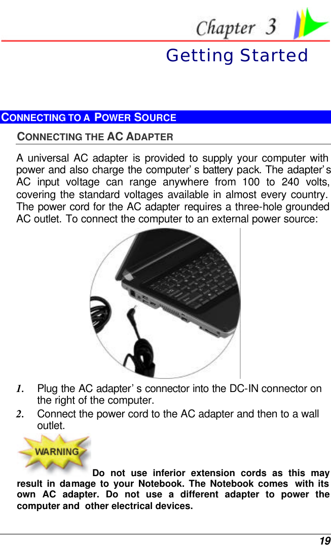  19  Getting Started CONNECTING TO A  POWER SOURCE CONNECTING THE AC ADAPTER A universal AC adapter is provided to supply your computer with power and also charge the computer’s battery pack. The adapter’s AC input voltage can range anywhere from 100 to 240 volts, covering the standard voltages available in almost every country. The power cord for the AC adapter requires a three-hole grounded AC outlet. To connect the computer to an external power source:  1. Plug the AC adapter’s connector into the DC-IN connector on the right of the computer. 2. Connect the power cord to the AC adapter and then to a wall outlet. Do not use inferior extension cords as this may result in damage to your Notebook. The Notebook comes  with its own AC adapter. Do not use a different adapter to power the computer and  other electrical devices. 