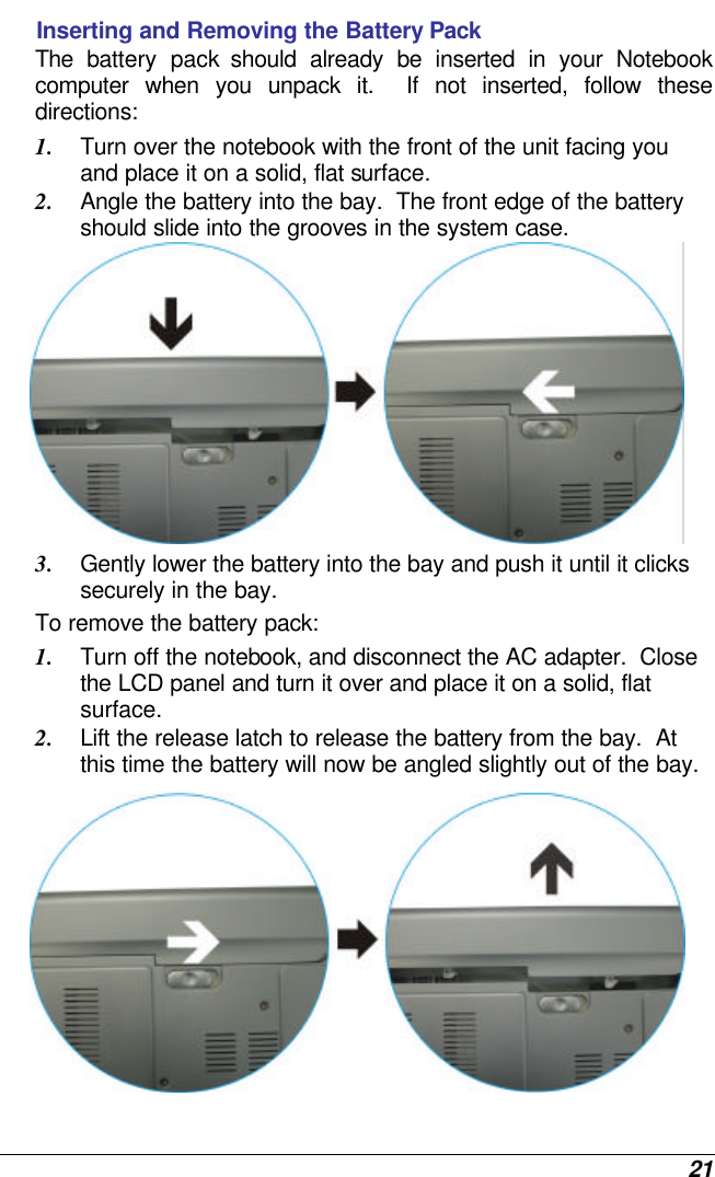  21 Inserting and Removing the Battery Pack The battery pack should already be inserted in your Notebook computer when you unpack it.  If not inserted, follow these directions: 1. Turn over the notebook with the front of the unit facing you and place it on a solid, flat surface. 2. Angle the battery into the bay.  The front edge of the battery should slide into the grooves in the system case.  3. Gently lower the battery into the bay and push it until it clicks securely in the bay. To remove the battery pack: 1. Turn off the notebook, and disconnect the AC adapter.  Close the LCD panel and turn it over and place it on a solid, flat surface.   2. Lift the release latch to release the battery from the bay.  At this time the battery will now be angled slightly out of the bay.  