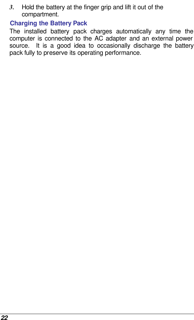  22 3. Hold the battery at the finger grip and lift it out of the compartment. Charging the Battery Pack The installed battery pack charges automatically any time the computer is connected to the AC adapter and an external power source.  It is a good idea to occasionally discharge the battery pack fully to preserve its operating performance.   