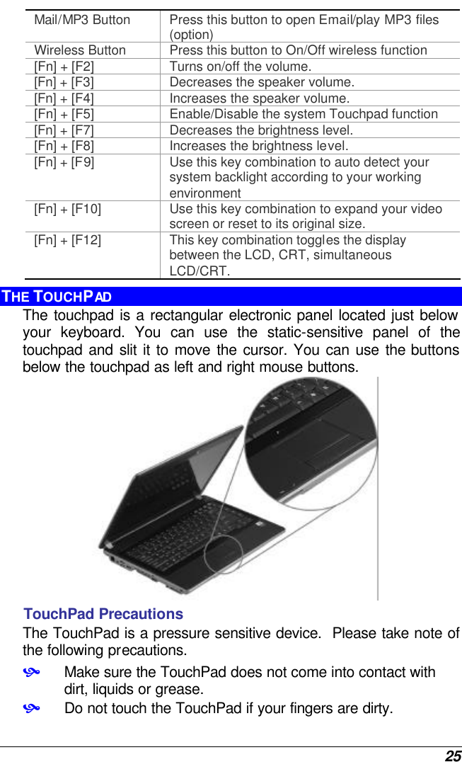  25 Mail/MP3 Button Press this button to open Email/play MP3 files (option)  Wireless Button Press this button to On/Off wireless function [Fn] + [F2] Turns on/off the volume. [Fn] + [F3] Decreases the speaker volume.   [Fn] + [F4] Increases the speaker volume.   [Fn] + [F5] Enable/Disable the system Touchpad function [Fn] + [F7] Decreases the brightness level. [Fn] + [F8] Increases the brightness level. [Fn] + [F9] Use this key combination to auto detect your system backlight according to your working environment [Fn] + [F10] Use this key combination to expand your video screen or reset to its original size. [Fn] + [F12] This key combination toggles the display between the LCD, CRT, simultaneous LCD/CRT. THE TOUCHPAD The touchpad is a rectangular electronic panel located just below your keyboard. You can use the static-sensitive panel of the touchpad and slit it to move the cursor. You can use the buttons below the touchpad as left and right mouse buttons.  TouchPad Precautions The TouchPad is a pressure sensitive device.  Please take note of the following precautions. • Make sure the TouchPad does not come into contact with dirt, liquids or grease. • Do not touch the TouchPad if your fingers are dirty. 