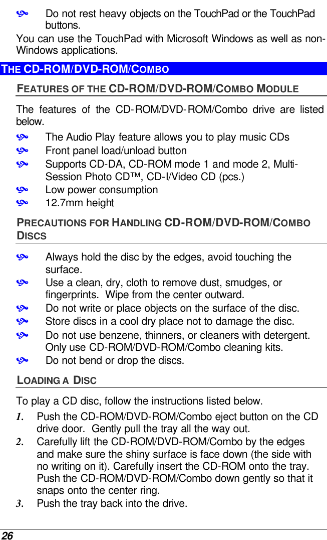  26 • Do not rest heavy objects on the TouchPad or the TouchPad buttons. You can use the TouchPad with Microsoft Windows as well as non-Windows applications. THE CD-ROM/DVD-ROM/COMBO FEATURES OF THE CD-ROM/DVD-ROM/COMBO MODULE The features of the CD-ROM/DVD-ROM/Combo drive are listed below. • The Audio Play feature allows you to play music CDs • Front panel load/unload button • Supports CD-DA, CD-ROM mode 1 and mode 2, Multi-Session Photo CD™, CD-I/Video CD (pcs.) • Low power consumption • 12.7mm height PRECAUTIONS FOR HANDLING CD-ROM/DVD-ROM/COMBO DISCS • Always hold the disc by the edges, avoid touching the surface. • Use a clean, dry, cloth to remove dust, smudges, or fingerprints.  Wipe from the center outward. • Do not write or place objects on the surface of the disc. • Store discs in a cool dry place not to damage the disc.   • Do not use benzene, thinners, or cleaners with detergent.  Only use CD-ROM/DVD-ROM/Combo cleaning kits. • Do not bend or drop the discs. LOADING A  DISC To play a CD disc, follow the instructions listed below. 1. Push the CD-ROM/DVD-ROM/Combo eject button on the CD drive door.  Gently pull the tray all the way out. 2. Carefully lift the CD-ROM/DVD-ROM/Combo by the edges and make sure the shiny surface is face down (the side with no writing on it). Carefully insert the CD-ROM onto the tray.  Push the CD-ROM/DVD-ROM/Combo down gently so that it snaps onto the center ring. 3. Push the tray back into the drive. 