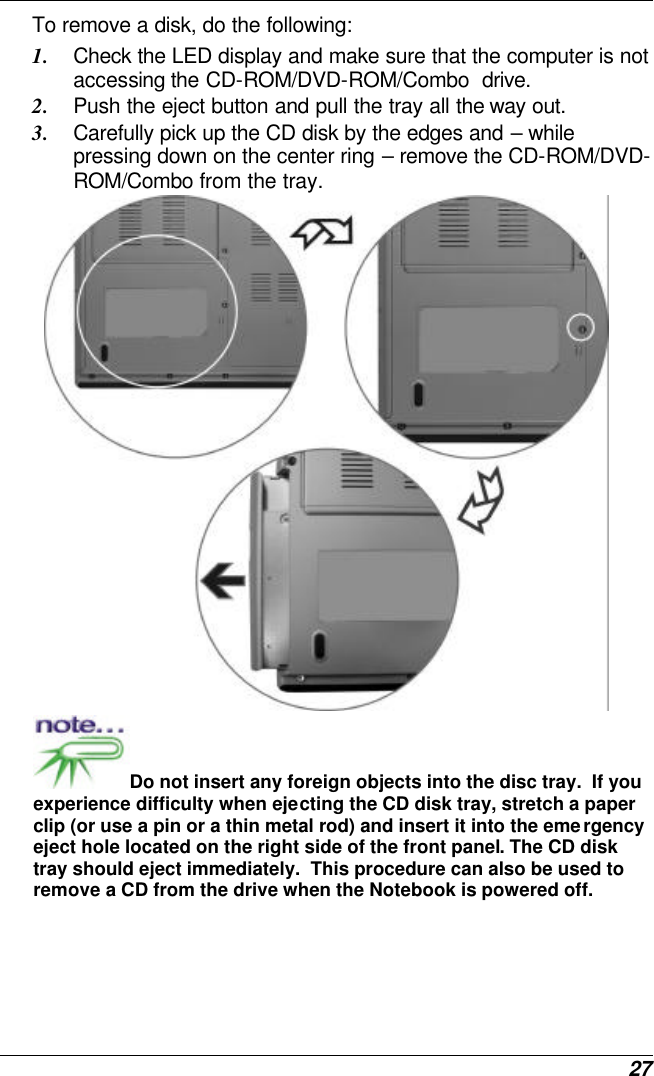  27 To remove a disk, do the following: 1. Check the LED display and make sure that the computer is not accessing the CD-ROM/DVD-ROM/Combo  drive. 2. Push the eject button and pull the tray all the way out. 3. Carefully pick up the CD disk by the edges and – while pressing down on the center ring – remove the CD-ROM/DVD-ROM/Combo from the tray.    Do not insert any foreign objects into the disc tray.  If you experience difficulty when ejecting the CD disk tray, stretch a paper clip (or use a pin or a thin metal rod) and insert it into the emergency eject hole located on the right side of the front panel. The CD disk tray should eject immediately.  This procedure can also be used to remove a CD from the drive when the Notebook is powered off. 