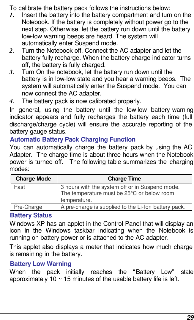  29 To calibrate the battery pack follows the instructions below: 1. Insert the battery into the battery compartment and turn on the Notebook. If the battery is completely without power go to the next step. Otherwise, let the battery run down until the battery low-low warning beeps are heard. The system will automatically enter Suspend mode. 2. Turn the Notebook off. Connect the AC adapter and let the battery fully recharge. When the battery charge indicator turns off, the battery is fully charged. 3. Turn On the notebook, let the battery run down until the battery is in low-low state and you hear a warning beeps.  The system will automatically enter the Suspend mode.  You can now connect the AC adapter. 4. The battery pack is now calibrated properly. In general, using the battery until the low-low battery-warning indicator appears and fully recharges the battery each time (full discharge/charge cycle) will ensure the accurate reporting of the battery gauge status. Automatic Battery Pack Charging Function  You can automatically charge the battery pack by using the AC Adapter.  The charge time is about three hours when the Notebook power is turned off.   The following table summarizes the charging modes: Charge Mode Charge Time Fast 3 hours with the system off or in Suspend mode.  The temperature must be 25°C or below room temperature. Pre-Charge A pre-charge is supplied to the Li-Ion battery pack. Battery Status Windows XP has an applet in the Control Panel that will display an icon in the Windows taskbar indicating when the Notebook is running on battery power or is attached to the AC adapter.   This applet also displays a meter that indicates how much charge is remaining in the battery.  Battery Low Warning  When the pack initially reaches the “Battery Low” state approximately 10 ~ 15 minutes of the usable battery life is left.   