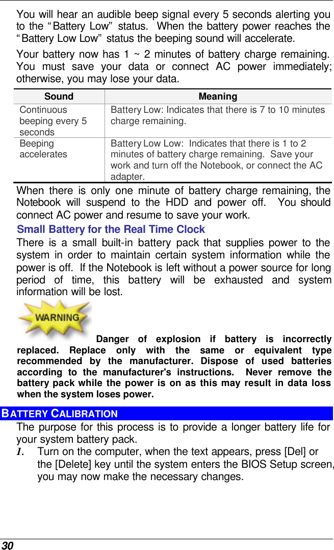  30 You will hear an audible beep signal every 5 seconds alerting you to the “Battery Low” status.  When the battery power reaches the “Battery Low Low” status the beeping sound will accelerate.   Your battery now has 1 ~ 2 minutes of battery charge remaining.  You must save your data or connect AC power immediately; otherwise, you may lose your data. Sound Meaning Continuous beeping every 5 seconds Battery Low: Indicates that there is 7 to 10 minutes charge remaining.   Beeping accelerates Battery Low Low:  Indicates that there is 1 to 2 minutes of battery charge remaining.  Save your work and turn off the Notebook, or connect the AC adapter. When there is only one minute of battery charge remaining, the Notebook will suspend to the HDD and power off.  You should connect AC power and resume to save your work. Small Battery for the Real Time Clock There is a small built-in battery pack that supplies power to the system in order to maintain certain system information while the power is off.  If the Notebook is left without a power source for long period of time, this battery will be exhausted and system information will be lost.   Danger of explosion if battery is incorrectly replaced. Replace only with the same or equivalent type recommended by the manufacturer.  Dispose of used batteries according to the manufacturer&apos;s instructions.  Never remove the battery pack while the power is on as this may result in data loss when the system loses power. BATTERY CALIBRATION The purpose for this process is to provide a longer battery life for your system battery pack.  1. Turn on the computer, when the text appears, press [Del] or the [Delete] key until the system enters the BIOS Setup screen, you may now make the necessary changes.  