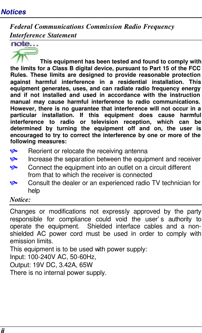  ii Notices Federal Communications Commission Radio Frequency Interference Statement This equipment has been tested and found to comply with the limits for a Class B digital device, pursuant to Part 15 of the FCC Rules. These limits are designed to provide reasonable protection against harmful interference in a residential installation. This equipment generates, uses, and can radiate radio frequency energy and if not installed and used in accordance with the instruction manual may cause harmful interference to radio communications. However, there is no guarantee that interference will not occur in a particular installation. If this equipment does cause harmful interference  to radio or television reception, which can be determined by turning the equipment off and on, the user is encouraged to try to correct the interference by one or more of the following measures: • Reorient or relocate the receiving antenna • Increase the separation between the equipment and receiver • Connect the equipment into an outlet on a circuit different from that to which the receiver is connected • Consult the dealer or an experienced radio TV technician for help Notice: Changes or modifications not expressly approved by the party responsible for compliance could void the user’s authority to operate the equipment.  Shielded interface cables and a non-shielded AC power cord must be used in order to comply with emission limits.   This equipment is to be used with power supply: Input: 100-240V AC, 50-60Hz,  Output: 19V DC, 3.42A, 65W There is no internal power supply. 