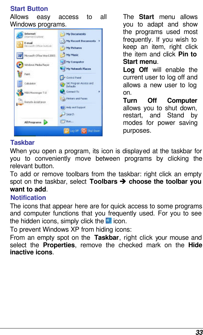 33 Start Button Allows easy access to all Windows programs.  The  Start menu allows you to adapt and show the programs used most frequently. If you wish to keep an item, right click the item and click  Pin to Start menu. Log Off will enable the current user to log off and allows a new user to log on. Turn Off Computer allows you to shut down, restart, and Stand by modes for power saving purposes.  Taskbar When you open a program, its icon is displayed at the taskbar for you to conveniently move between programs by clicking the relevant button.  To add or remove toolbars from the taskbar: right click an empty spot on the taskbar, select Toolbars è choose the toolbar you want to add. Notification The icons that appear here are for quick access to some programs and computer functions that you frequently used. For you to see the hidden icons, simply click the  icon. To prevent Windows XP from hiding icons: From an empty spot on the  Taskbar, right click your mouse and select the Properties, remove the checked mark on the Hide inactive icons. 