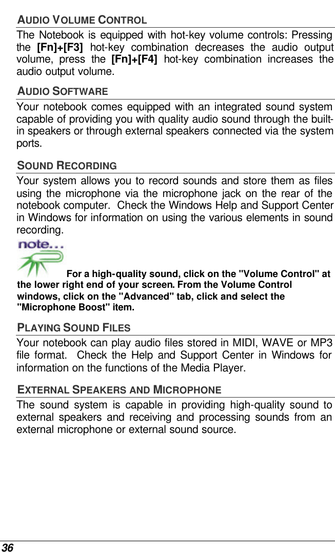  36 AUDIO VOLUME CONTROL The Notebook is equipped with hot-key volume controls: Pressing the  [Fn]+[F3] hot-key combination decreases the audio output volume, press the [Fn]+[F4] hot-key combination increases the audio output volume. AUDIO SOFTWARE Your notebook comes equipped with an integrated sound system capable of providing you with quality audio sound through the built-in speakers or through external speakers connected via the system ports. SOUND RECORDING Your system allows you to record sounds and store them as files using the microphone via the microphone jack on the rear of the notebook computer.  Check the Windows Help and Support Center in Windows for information on using the various elements in sound recording. For a high-quality sound, click on the &quot;Volume Control&quot; at the lower right end of your screen. From the Volume Control windows, click on the &quot;Advanced&quot; tab, click and select the &quot;Microphone Boost&quot; item. PLAYING SOUND FILES Your notebook can play audio files stored in MIDI, WAVE or MP3 file format.  Check the Help and Support Center in Windows for information on the functions of the Media Player. EXTERNAL SPEAKERS AND MICROPHONE The sound system is capable in providing high-quality sound to external speakers and receiving and processing sounds from an external microphone or external sound source. 