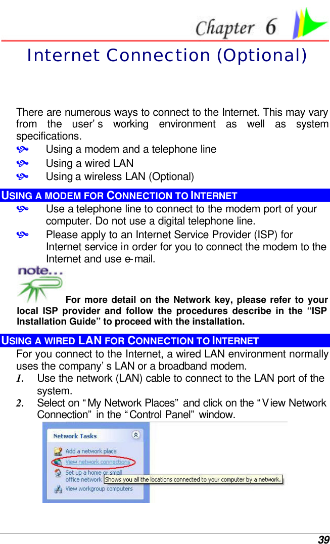  39  Internet Connection (Optional) There are numerous ways to connect to the Internet. This may vary from the user’s working environment as well as system specifications. • Using a modem and a telephone line • Using a wired LAN • Using a wireless LAN (Optional) USING A MODEM FOR CONNECTION TO INTERNET • Use a telephone line to connect to the modem port of your computer. Do not use a digital telephone line. • Please apply to an Internet Service Provider (ISP) for Internet service in order for you to connect the modem to the Internet and use e-mail. For more detail on the Network key, please refer to your local ISP provider and follow the procedures describe in the “ISP Installation Guide” to proceed with the installation. USING A WIRED LAN FOR CONNECTION TO INTERNET For you connect to the Internet, a wired LAN environment normally uses the company’s LAN or a broadband modem. 1. Use the network (LAN) cable to connect to the LAN port of the system. 2. Select on “My Network Places” and click on the “View Network Connection” in the “Control Panel” window.  