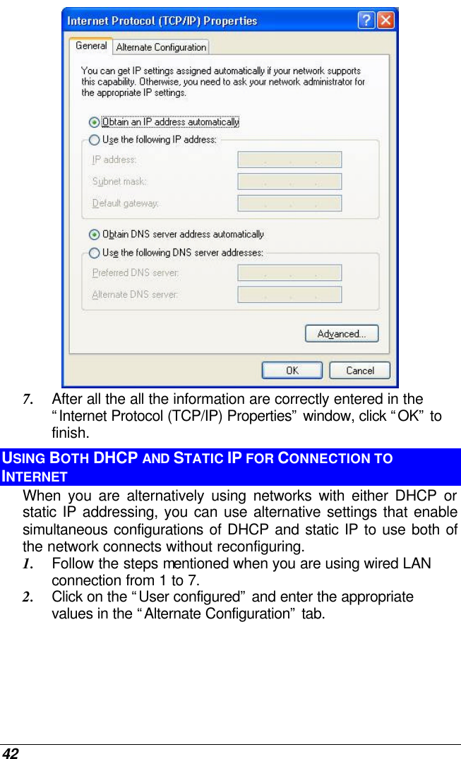  42  7. After all the all the information are correctly entered in the “Internet Protocol (TCP/IP) Properties” window, click “OK” to finish. USING BOTH DHCP AND STATIC IP FOR CONNECTION TO INTERNET When you are alternatively using networks with either DHCP or static IP addressing, you can use alternative settings that enable simultaneous configurations of DHCP and static IP to use both of the network connects without reconfiguring. 1. Follow the steps mentioned when you are using wired LAN connection from 1 to 7. 2. Click on the “User configured” and enter the appropriate values in the “Alternate Configuration” tab. 