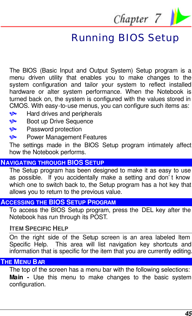  45  Running BIOS Setup The BIOS (Basic Input and Output System) Setup program is a menu driven utility that enables you to make changes to the system configuration and tailor your system to reflect installed hardware or alter system performance. When the Notebook is turned back on, the system is configured with the values stored in CMOS. With easy-to-use menus, you can configure such items as: • Hard drives and peripherals • Boot up Drive Sequence • Password protection • Power Management Features The settings made in the BIOS Setup program intimately affect how the Notebook performs.   NAVIGATING THROUGH BIOS SETUP The Setup program has been designed to make it as easy to use as possible.  If you accidentally make a setting and don’t know which one to switch back to, the Setup program has a hot key that allows you to return to the previous value.   ACCESSING THE BIOS SETUP PROGRAM To access the BIOS Setup program, press the  DEL key after the Notebook has run through its POST. ITEM SPECIFIC HELP On the right side of the Setup screen is an area labeled Item Specific Help.  This area will list navigation key shortcuts and information that is specific for the item that you are currently editing. THE MENU BAR The top of the screen has a menu bar with the following selections: Main  - Use this menu to make changes to the basic system configuration. 