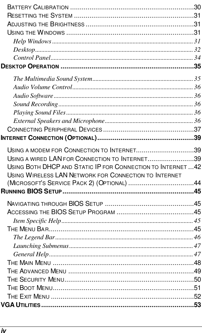  iv BATTERY CALIBRATION ................................................................30 RESETTING THE SYSTEM ..............................................................31 ADJUSTING THE BRIGHTNESS ........................................................31 USING THE WINDOWS ..................................................................31 Help Windows ...........................................................................................31 Desktop......................................................................................................32 Control Panel............................................................................................34 DESKTOP OPERATION .....................................................................35 The Multimedia Sound System.................................................................35 Audio Volume Control..............................................................................36 Audio Software..........................................................................................36 Sound Recording.......................................................................................36 Playing Sound Files..................................................................................36 External Speakers and Microphone.........................................................36 CONNECTING PERIPHERAL DEVICES...............................................37 INTERNET CONNECTION (OPTIONAL)..................................................39 USING A MODEM FOR CONNECTION TO INTERNET..............................39 USING A WIRED LAN FOR CONNECTION TO INTERNET........................39 USING BOTH DHCP AND STATIC IP FOR CONNECTION TO INTERNET ...42 USING WIRELESS LAN NETWORK FOR CONNECTION TO INTERNET (MICROSOFT’S SERVICE PACK 2) (OPTIONAL)..................................44 RUNNING BIOS SETUP....................................................................45 NAVIGATING THROUGH BIOS SETUP ..............................................45 ACCESSING THE BIOS SETUP PROGRAM ........................................45 Item Specific Help.....................................................................................45 THE MENU BAR...........................................................................45 The Legend Bar.........................................................................................46 Launching Submenus................................................................................47 General Help.............................................................................................47 THE MAIN MENU .........................................................................48 THE ADVANCED MENU .................................................................49 THE SECURITY MENU...................................................................50 THE BOOT MENU.........................................................................51 THE EXIT MENU ..........................................................................52 VGA UTILITIES...............................................................................53 
