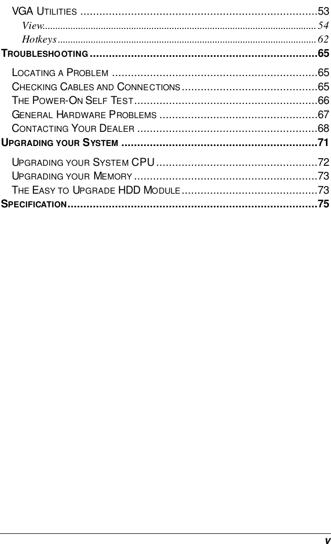  v VGA UTILITIES ...........................................................................53 View............................................................................................................54 Hotkeys......................................................................................................62 TROUBLESHOOTING........................................................................65 LOCATING A PROBLEM .................................................................65 CHECKING CABLES AND CONNECTIONS...........................................65 THE POWER-ON SELF TEST..........................................................66 GENERAL HARDWARE PROBLEMS ..................................................67 CONTACTING YOUR DEALER .........................................................68 UPGRADING YOUR SYSTEM ..............................................................71 UPGRADING YOUR SYSTEM CPU...................................................72 UPGRADING YOUR MEMORY ..........................................................73 THE EASY TO UPGRADE HDD MODULE...........................................73 SPECIFICATION...............................................................................75  