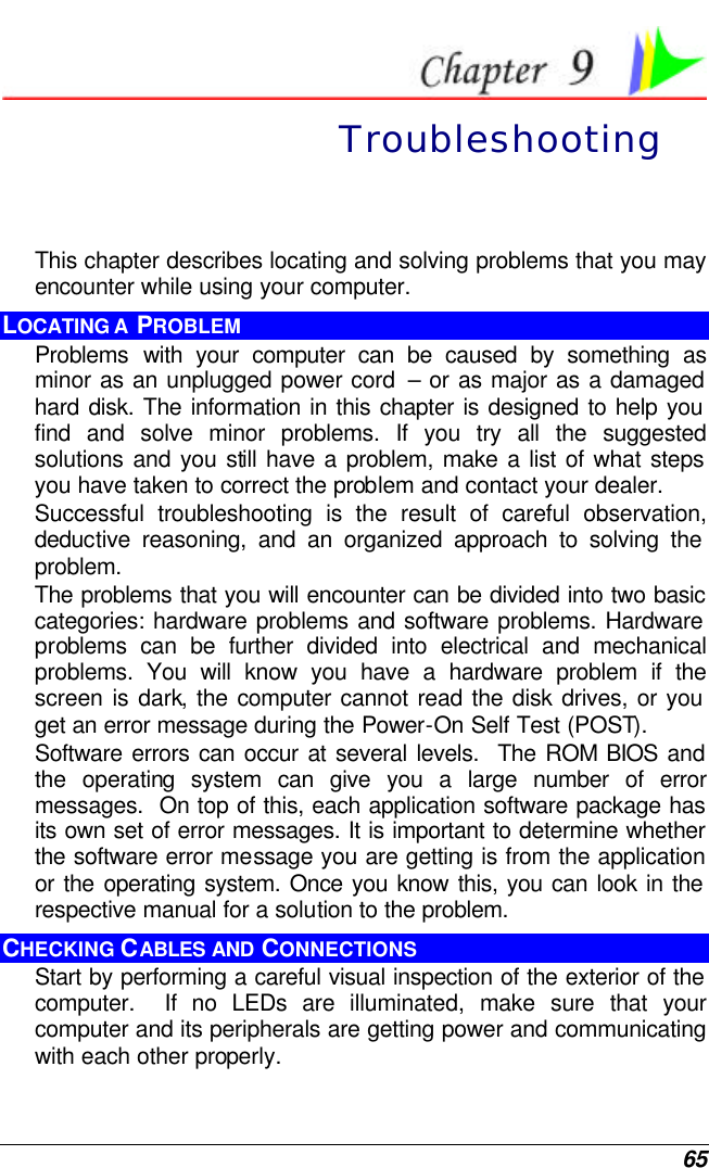  65  Troubleshooting This chapter describes locating and solving problems that you may encounter while using your computer. LOCATING A  PROBLEM Problems  with your computer can be caused by something as minor as an unplugged power cord  – or as major as a damaged hard disk. The information in this chapter is designed to help you find and solve minor problems. If you try all the suggested solutions and you still have a problem, make a list of what steps you have taken to correct the problem and contact your dealer.  Successful troubleshooting is the result of careful observation, deductive reasoning, and an organized approach to solving the problem.  The problems that you will encounter can be divided into two basic categories: hardware problems and software problems. Hardware problems can be further divided into electrical and mechanical problems. You will know you have a hardware problem if the screen is dark, the computer cannot read the disk drives, or you get an error message during the Power-On Self Test (POST). Software errors can occur at several levels.  The ROM BIOS and the operating system can give you a large number of error messages.  On top of this, each application software package has its own set of error messages. It is important to determine whether the software error message you are getting is from the application or the operating system. Once you know this, you can look in the respective manual for a solution to the problem. CHECKING CABLES AND CONNECTIONS Start by performing a careful visual inspection of the exterior of the computer.  If no LEDs are illuminated, make sure that your computer and its peripherals are getting power and communicating with each other properly. 