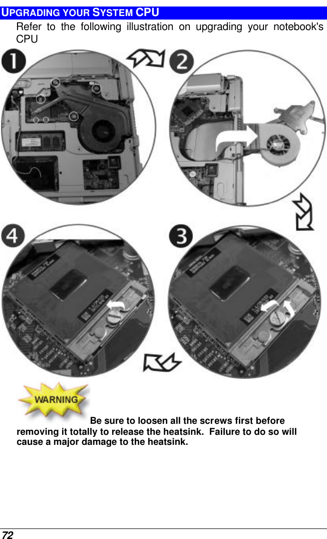  72 UPGRADING YOUR SYSTEM CPU Refer to the following illustration on upgrading your notebook&apos;s CPU  Be sure to loosen all the screws first before removing it totally to release the heatsink.  Failure to do so will cause a major damage to the heatsink. 