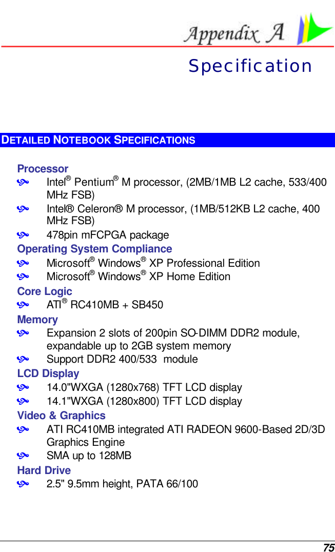 75  Specification DETAILED NOTEBOOK SPECIFICATIONS  Processor • Intel® Pentium® M processor, (2MB/1MB L2 cache, 533/400 MHz FSB) • Intel® Celeron® M processor, (1MB/512KB L2 cache, 400 MHz FSB) • 478pin mFCPGA package Operating System Compliance • Microsoft® Windows® XP Professional Edition • Microsoft® Windows® XP Home Edition Core Logic • ATI® RC410MB + SB450 Memory • Expansion 2 slots of 200pin SO-DIMM DDR2 module, expandable up to 2GB system memory • Support DDR2 400/533  module LCD Display • 14.0&quot;WXGA (1280x768) TFT LCD display • 14.1&quot;WXGA (1280x800) TFT LCD display Video &amp; Graphics • ATI RC410MB integrated ATI RADEON 9600-Based 2D/3D Graphics Engine • SMA up to 128MB Hard Drive • 2.5&quot; 9.5mm height, PATA 66/100  
