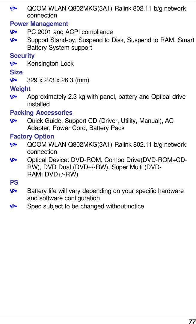  77 • QCOM WLAN Q802MKG(3A1) Ralink 802.11 b/g network connection Power Management • PC 2001 and ACPI compliance • Support Stand-by, Suspend to Disk, Suspend to RAM, Smart Battery System support Security • Kensington Lock Size • 329 x 273 x 26.3 (mm)  Weight • Approximately 2.3 kg with panel, battery and Optical drive installed Packing Accessories • Quick Guide, Support CD (Driver, Utility, Manual), AC Adapter, Power Cord, Battery Pack Factory Option • QCOM WLAN Q802MKG(3A1) Ralink 802.11 b/g network connection • Optical Device: DVD-ROM, Combo Drive(DVD-ROM+CD-RW), DVD Dual (DVD+/-RW), Super Multi (DVD-RAM+DVD+/-RW) PS • Battery life will vary depending on your specific hardware and software configuration • Spec subject to be changed without notice     