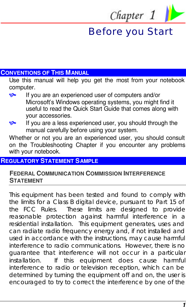  1  Before you Start CONVENTIONS OF THIS MANUAL Use this manual will help you get the most from your notebook computer.   • If you are an experienced user of computers and/or Microsoft’s Windows operating systems, you might find it useful to read the Quick Start Guide that comes along with your accessories. • If you are a less experienced user, you should through the manual carefully before using your system. Whether or not you are an experienced user, you should consult on the Troubleshooting Chapter if you encounter any problems with your notebook.   REGULATORY STATEMENT SAMPLE FEDERAL COMMUNICATION COMMISSION INTERFERENCE STATEMENT This equipment has been tested and found to comply with the limits for a Class B digital device, pursuant to Part 15 of the FCC Rules.  These limits are designed to provide reasonable protection against harmful interference in a residential installation.  This equipment generates, uses and can radiate radio frequency energy and, if not installed and used in accordance with the instructions, may cause harmful interference to radio communications.  However, there is no guarantee that interference will not occur in a particular installation.  If this equipment does cause harmful interference to radio or television reception, which can be determined by turning the equipment off and on, the user is encouraged to try to correct the interference by one of the 