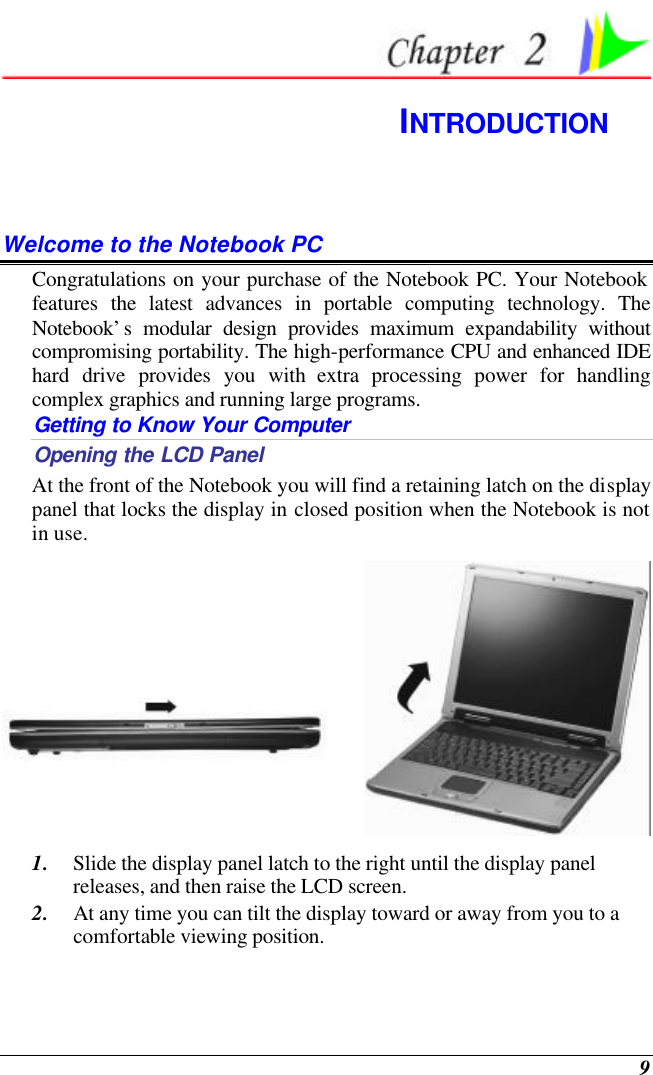 9  INTRODUCTION Welcome to the Notebook PC Congratulations on your purchase of the Notebook PC. Your Notebook features the latest advances in portable computing technology. The Notebook’s modular design provides maximum expandability without compromising portability. The high-performance CPU and enhanced IDE hard drive provides you with extra processing power for handling complex graphics and running large programs.   Getting to Know Your Computer Opening the LCD Panel At the front of the Notebook you will find a retaining latch on the display panel that locks the display in closed position when the Notebook is not in use.  1. Slide the display panel latch to the right until the display panel releases, and then raise the LCD screen. 2. At any time you can tilt the display toward or away from you to a comfortable viewing position. 