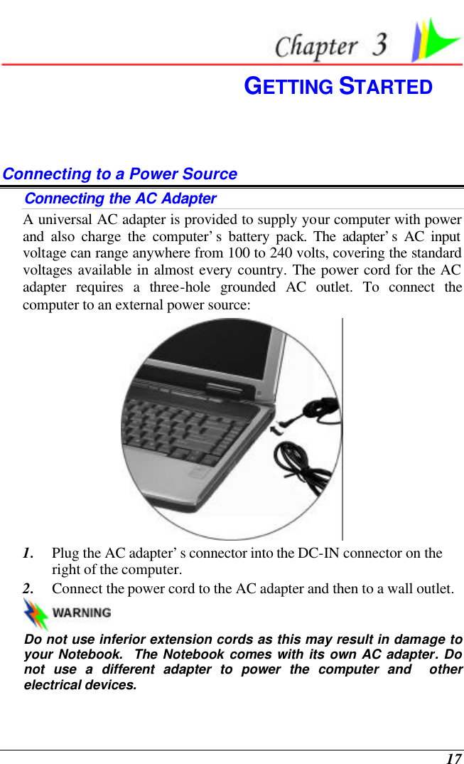  17  GETTING STARTED Connecting to a Power Source Connecting the AC Adapter A universal AC adapter is provided to supply your computer with power and also charge the computer’s battery pack. The adapter’s AC input voltage can range anywhere from 100 to 240 volts, covering the standard voltages available in almost every country. The power cord for the AC adapter requires a three-hole grounded AC outlet. To connect the computer to an external power source:  1. Plug the AC adapter’s connector into the DC-IN connector on the right of the computer. 2. Connect the power cord to the AC adapter and then to a wall outlet.   Do not use inferior extension cords as this may result in damage to your Notebook.  The Notebook comes with its own AC adapter. Do not use a different adapter to power the computer and  other electrical devices. 