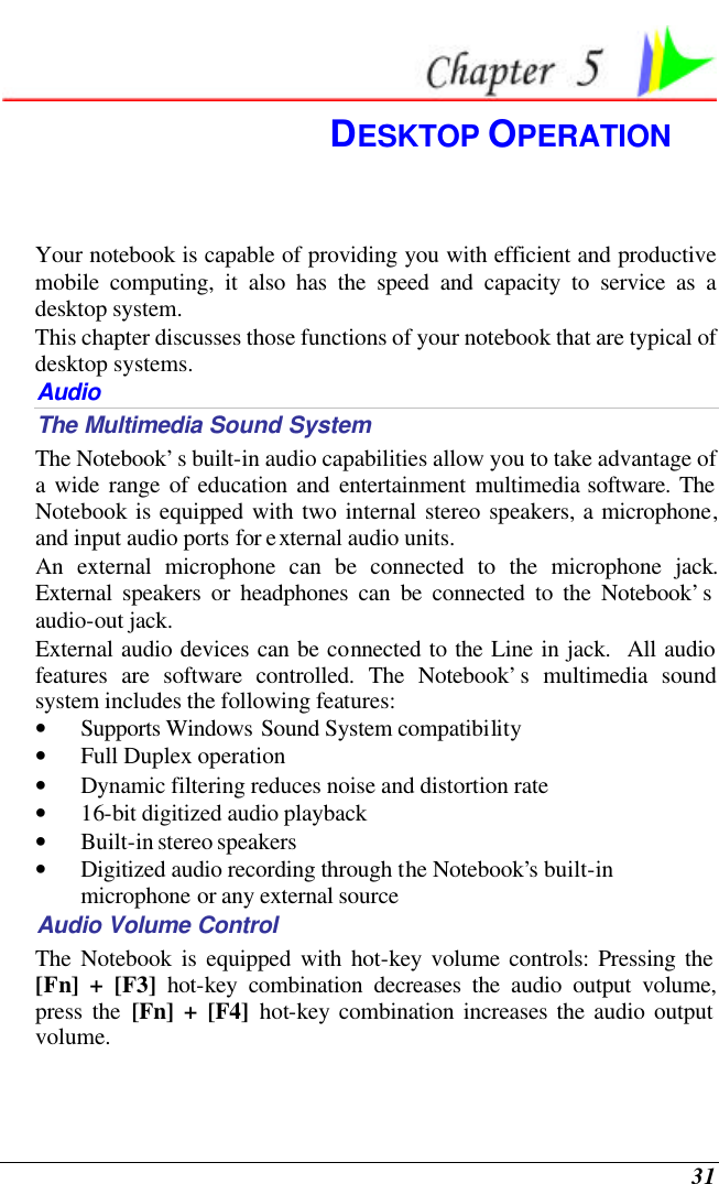  31  DESKTOP OPERATION Your notebook is capable of providing you with efficient and productive mobile computing, it also has the speed and capacity to service as a desktop system. This chapter discusses those functions of your notebook that are typical of desktop systems. Audio The Multimedia Sound System The Notebook’s built-in audio capabilities allow you to take advantage of a wide range of education and entertainment multimedia software. The Notebook is equipped with two internal stereo speakers, a microphone, and input audio ports for external audio units.   An external microphone can be connected to the microphone jack.  External speakers or headphones can be connected to the Notebook’s audio-out jack.   External audio devices can be connected to the Line in jack.  All audio features are software controlled. The Notebook’s multimedia sound system includes the following features: • Supports Windows Sound System compatibility • Full Duplex operation • Dynamic filtering reduces noise and distortion rate • 16-bit digitized audio playback • Built-in stereo speakers • Digitized audio recording through the Notebook’s built-in microphone or any external source Audio Volume Control The Notebook is equipped with hot-key volume controls: Pressing the [Fn] + [F3] hot-key combination decreases the audio output volume, press the [Fn] + [F4] hot-key combination increases the audio output volume. 