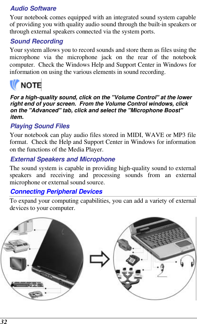  32 Audio Software Your notebook comes equipped with an integrated sound system capable of providing you with quality audio sound through the built-in speakers or through external speakers connected via the system ports. Sound Recording Your system allows you to record sounds and store them as files using the microphone via the microphone jack on the rear of the notebook computer.  Check the Windows Help and Support Center in Windows for information on using the various elements in sound recording.   For a high-quality sound, click on the &quot;Volume Control&quot; at the lower right end of your screen.  From the Volume Control windows, click on the &quot;Advanced&quot; tab, click and select the &quot;Microphone Boost&quot; item. Playing Sound Files Your notebook can play audio files stored in MIDI, WAVE or MP3 file format.  Check the Help and Support Center in Windows for information on the functions of the Media Player. External Speakers and Microphone The sound system is capable in providing high-quality sound to external speakers and receiving and processing sounds from an external microphone or external sound source. Connecting Peripheral Devices To expand your computing capabilities, you can add a variety of external devices to your computer.    