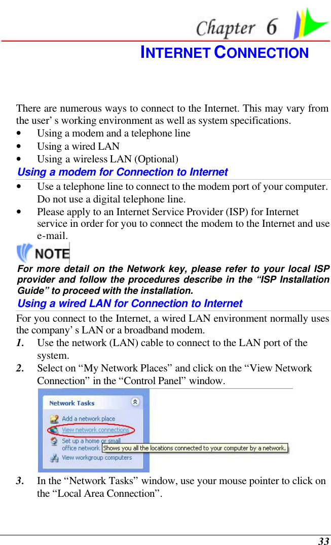  33  INTERNET CONNECTION There are numerous ways to connect to the Internet. This may vary from the user’s working environment as well as system specifications. • Using a modem and a telephone line • Using a wired LAN • Using a wireless LAN (Optional) Using a modem for Connection to Internet • Use a telephone line to connect to the modem port of your computer. Do not use a digital telephone line. • Please apply to an Internet Service Provider (ISP) for Internet service in order for you to connect the modem to the Internet and use e-mail.  For more detail on the Network key, please refer to your local ISP provider and follow the procedures describe in the “ISP Installation Guide” to proceed with the installation. Using a wired LAN for Connection to Internet For you connect to the Internet, a wired LAN environment normally uses the company’s LAN or a broadband modem. 1. Use the network (LAN) cable to connect to the LAN port of the system. 2. Select on “My Network Places” and click on the “View Network Connection” in the “Control Panel” window.  3. In the “Network Tasks” window, use your mouse pointer to click on the “Local Area Connection”. 