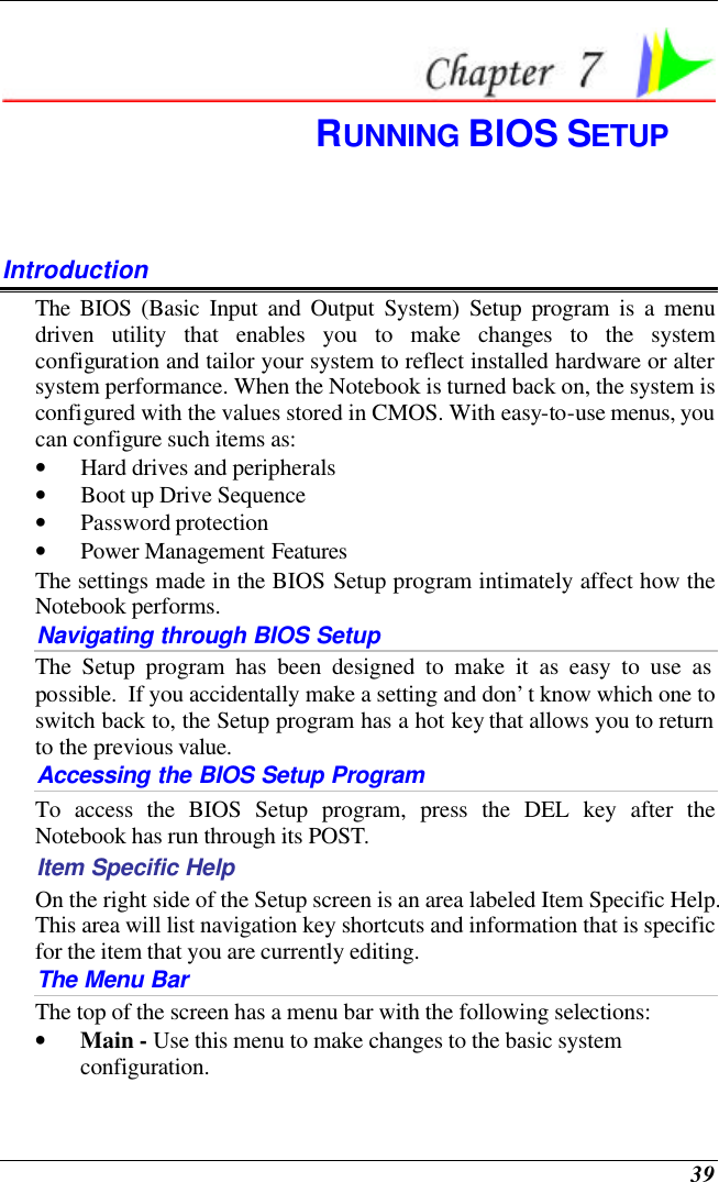  39  RUNNING BIOS SETUP Introduction The BIOS (Basic Input and Output System) Setup program is a menu driven utility that enables you to make changes to the system configuration and tailor your system to reflect installed hardware or alter system performance. When the Notebook is turned back on, the system is configured with the values stored in CMOS. With easy-to-use menus, you can configure such items as: • Hard drives and peripherals • Boot up Drive Sequence • Password protection • Power Management Features The settings made in the BIOS Setup program intimately affect how the Notebook performs.   Navigating through BIOS Setup The Setup program has been designed to make it as easy to use as possible.  If you accidentally make a setting and don’t know which one to switch back to, the Setup program has a hot key that allows you to return to the previous value.   Accessing the BIOS Setup Program To access the BIOS Setup program, press the DEL key after the Notebook has run through its POST. Item Specific Help On the right side of the Setup screen is an area labeled Item Specific Help.  This area will list navigation key shortcuts and information that is specific for the item that you are currently editing. The Menu Bar The top of the screen has a menu bar with the following selections: • Main - Use this menu to make changes to the basic system configuration. 