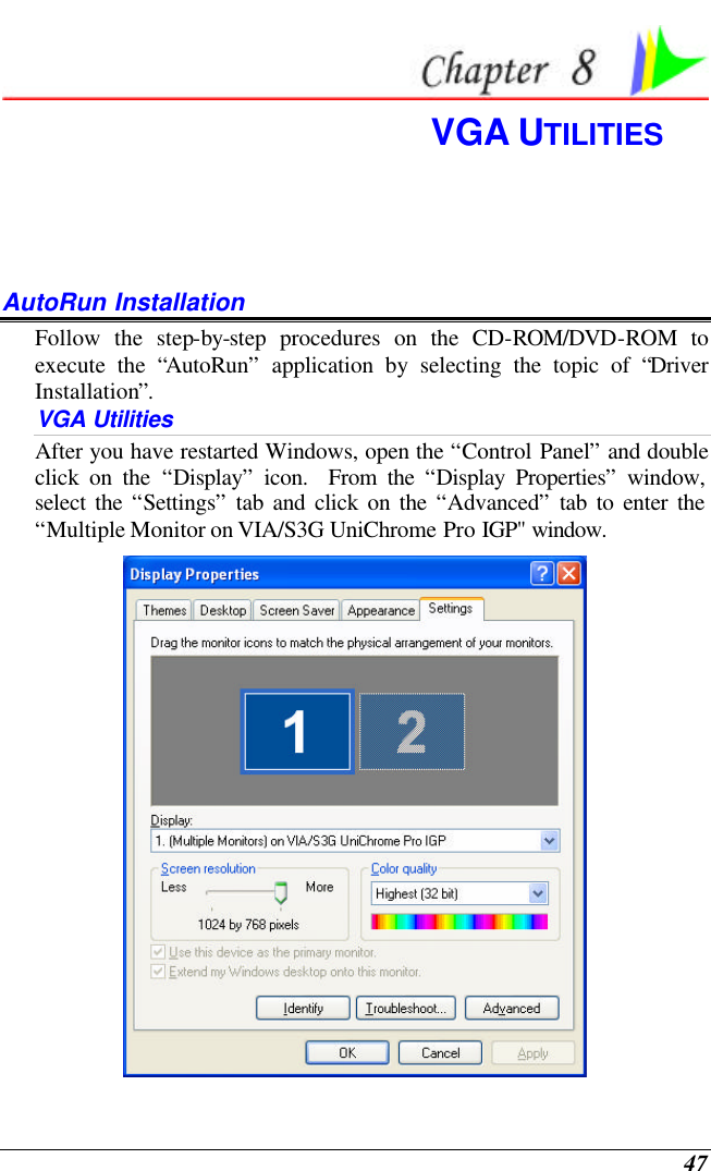  47  VGA UTILITIES  AutoRun Installation Follow the step-by-step procedures on the CD-ROM/DVD-ROM to execute the “AutoRun” application by selecting the topic of “Driver Installation”. VGA Utilities After you have restarted Windows, open the “Control Panel” and double click on the “Display” icon.  From the “Display Properties” window, select the “Settings” tab and click on the “Advanced” tab to enter the “Multiple Monitor on VIA/S3G UniChrome Pro IGP&quot; window.    