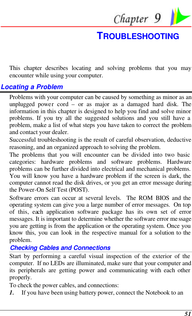  51  TROUBLESHOOTING This chapter describes locating and solving problems that you may encounter while using your computer. Locating a Problem Problems with your computer can be caused by something as minor as an unplugged power cord – or as major as a damaged hard disk. The information in this chapter is designed to help you find and solve minor problems. If you try all the suggested solutions and you still have a problem, make a list of what steps you have taken to correct the problem and contact your dealer.  Successful troubleshooting is the result of careful observation, deductive reasoning, and an organized approach to solving the problem.  The problems that you will encounter can be divided into two basic categories: hardware problems and software problems. Hardware problems can be further divided into electrical and mechanical problems. You will know you have a hardware problem if the screen is dark, the computer cannot read the disk drives, or you get an error message during the Power-On Self Test (POST). Software errors can occur at several levels.  The ROM BIOS and the operating system can give you a large number of error messages.  On top of this, each application software package has its own set of error messages. It is important to determine whether the software error message you are getting is from the application or the operating system. Once you know this, you can look in the respective manual for a solution to the problem. Checking Cables and Connections Start by performing a careful visual inspection of the exterior of the computer.  If no LEDs are illuminated, make sure that your computer and its peripherals are getting power and communicating with each other properly. To check the power cables, and connections: 1. If you have been using battery power, connect the Notebook to an 