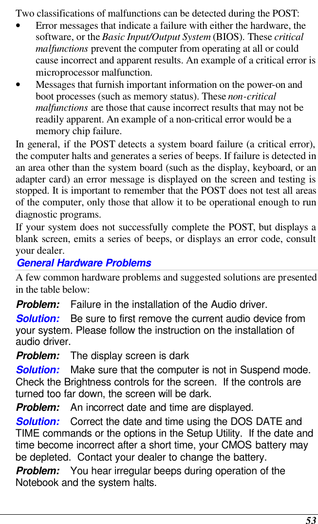 53 Two classifications of malfunctions can be detected during the POST: • Error messages that indicate a failure with either the hardware, the software, or the Basic Input/Output System (BIOS). These critical malfunctions prevent the computer from operating at all or could cause incorrect and apparent results. An example of a critical error is microprocessor malfunction. • Messages that furnish important information on the power-on and boot processes (such as memory status). These non-critical malfunctions are those that cause incorrect results that may not be readily apparent. An example of a non-critical error would be a memory chip failure. In general, if the POST detects a system board failure (a critical error), the computer halts and generates a series of beeps. If failure is detected in an area other than the system board (such as the display, keyboard, or an adapter card) an error message is displayed on the screen and testing is stopped. It is important to remember that the POST does not test all areas of the computer, only those that allow it to be operational enough to run diagnostic programs.  If your system does not successfully complete the POST, but displays a blank screen, emits a series of beeps, or displays an error code, consult your dealer. General Hardware Problems  A few common hardware problems and suggested solutions are presented in the table below: Problem: Failure in the installation of the Audio driver. Solution: Be sure to first remove the current audio device from your system. Please follow the instruction on the installation of audio driver. Problem: The display screen is dark Solution: Make sure that the computer is not in Suspend mode. Check the Brightness controls for the screen.  If the controls are turned too far down, the screen will be dark. Problem: An incorrect date and time are displayed. Solution: Correct the date and time using the DOS DATE and TIME commands or the options in the Setup Utility.  If the date and time become incorrect after a short time, your CMOS battery may be depleted.  Contact your dealer to change the battery. Problem: You hear irregular beeps during operation of the Notebook and the system halts. 