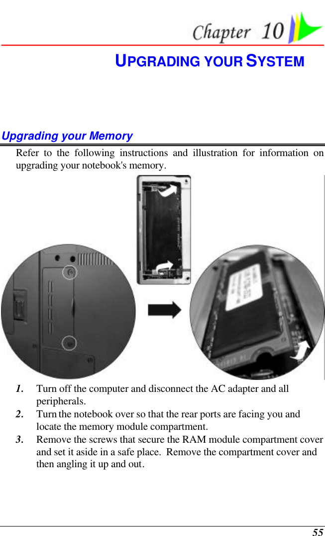  55  UPGRADING YOUR SYSTEM Upgrading your Memory Refer to the following instructions and illustration for information on upgrading your notebook&apos;s memory.  1. Turn off the computer and disconnect the AC adapter and all peripherals. 2. Turn the notebook over so that the rear ports are facing you and locate the memory module compartment. 3. Remove the screws that secure the RAM module compartment cover and set it aside in a safe place.  Remove the compartment cover and then angling it up and out. 