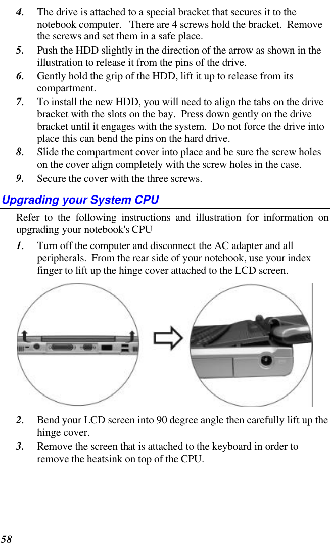  58 4. The drive is attached to a special bracket that secures it to the notebook computer.   There are 4 screws hold the bracket.  Remove the screws and set them in a safe place. 5. Push the HDD slightly in the direction of the arrow as shown in the illustration to release it from the pins of the drive. 6. Gently hold the grip of the HDD, lift it up to release from its compartment. 7. To install the new HDD, you will need to align the tabs on the drive bracket with the slots on the bay.  Press down gently on the drive bracket until it engages with the system.  Do not force the drive into place this can bend the pins on the hard drive. 8. Slide the compartment cover into place and be sure the screw holes on the cover align completely with the screw holes in the case. 9. Secure the cover with the three screws. Upgrading your System CPU Refer to the following instructions and illustration for information on upgrading your notebook&apos;s CPU 1. Turn off the computer and disconnect the AC adapter and all peripherals.  From the rear side of your notebook, use your index finger to lift up the hinge cover attached to the LCD screen.  2. Bend your LCD screen into 90 degree angle then carefully lift up the hinge cover. 3. Remove the screen that is attached to the keyboard in order to remove the heatsink on top of the CPU. 