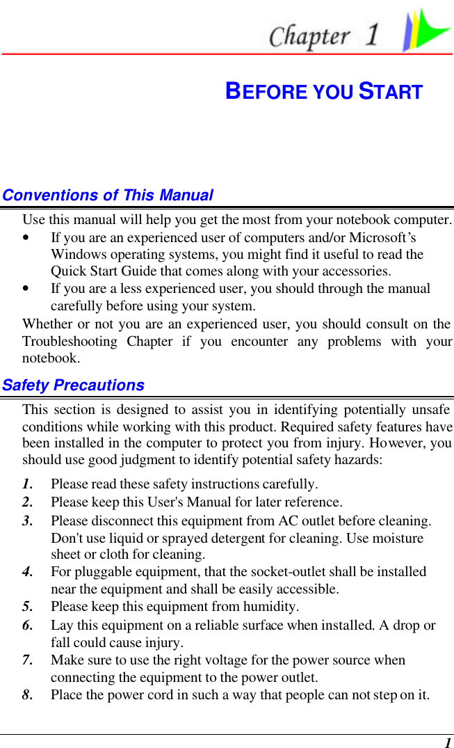  1  BEFORE YOU START Conventions of This Manual Use this manual will help you get the most from your notebook computer.   • If you are an experienced user of computers and/or Microsoft’s Windows operating systems, you might find it useful to read the Quick Start Guide that comes along with your accessories. • If you are a less experienced user, you should through the manual carefully before using your system. Whether or not you are an experienced user, you should consult on the Troubleshooting Chapter if you encounter any problems with your notebook.   Safety Precautions This section is designed to assist you in identifying potentially unsafe conditions while working with this product. Required safety features have been installed in the computer to protect you from injury. However, you should use good judgment to identify potential safety hazards: 1. Please read these safety instructions carefully. 2. Please keep this User&apos;s Manual for later reference. 3. Please disconnect this equipment from AC outlet before cleaning.  Don&apos;t use liquid or sprayed detergent for cleaning. Use moisture sheet or cloth for cleaning. 4. For pluggable equipment, that the socket-outlet shall be installed near the equipment and shall be easily accessible. 5. Please keep this equipment from humidity. 6. Lay this equipment on a reliable surface when installed. A drop or fall could cause injury. 7. Make sure to use the right voltage for the power source when connecting the equipment to the power outlet. 8. Place the power cord in such a way that people can not step on it.  