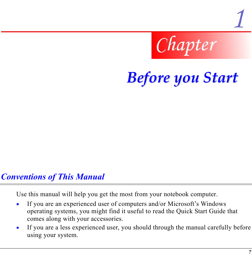   BBeeffoorree  yyoouu  SSttaarrtt  Conventions of This Manual Use this manual will help you get the most from your notebook computer.   If you are an experienced user of computers and/or Microsoft’s Windows operating systems, you might find it useful to read the Quick Start Guide that comes along with your accessories. • •  If you are a less experienced user, you should through the manual carefully before using your system. 7 