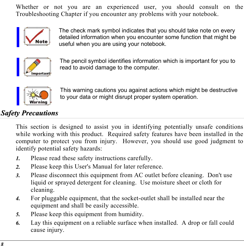  Whether or not you are an experienced user, you should consult on the Troubleshooting Chapter if you encounter any problems with your notebook.   The check mark symbol indicates that you should take note on every detailed information when you encounter some function that might be useful when you are using your notebook.  The pencil symbol identifies information which is important for you to read to avoid damage to the computer.  This warning cautions you against actions which might be destructive to your data or might disrupt proper system operation. SSaaffeettyy  PPrreeccaauuttiioonnss  This section is designed to assist you in identifying potentially unsafe conditions while working with this product.  Required safety features have been installed in the computer to protect you from injury.  However, you should use good judgment to identify potential safety hazards: Please read these safety instructions carefully. 11..  22..  33..  44..  55..  66..  Please keep this User&apos;s Manual for later reference. Please disconnect this equipment from AC outlet before cleaning.  Don&apos;t use liquid or sprayed detergent for cleaning.  Use moisture sheet or cloth for cleaning. For pluggable equipment, that the socket-outlet shall be installed near the equipment and shall be easily accessible. Please keep this equipment from humidity. Lay this equipment on a reliable surface when installed.  A drop or fall could cause injury. 8 