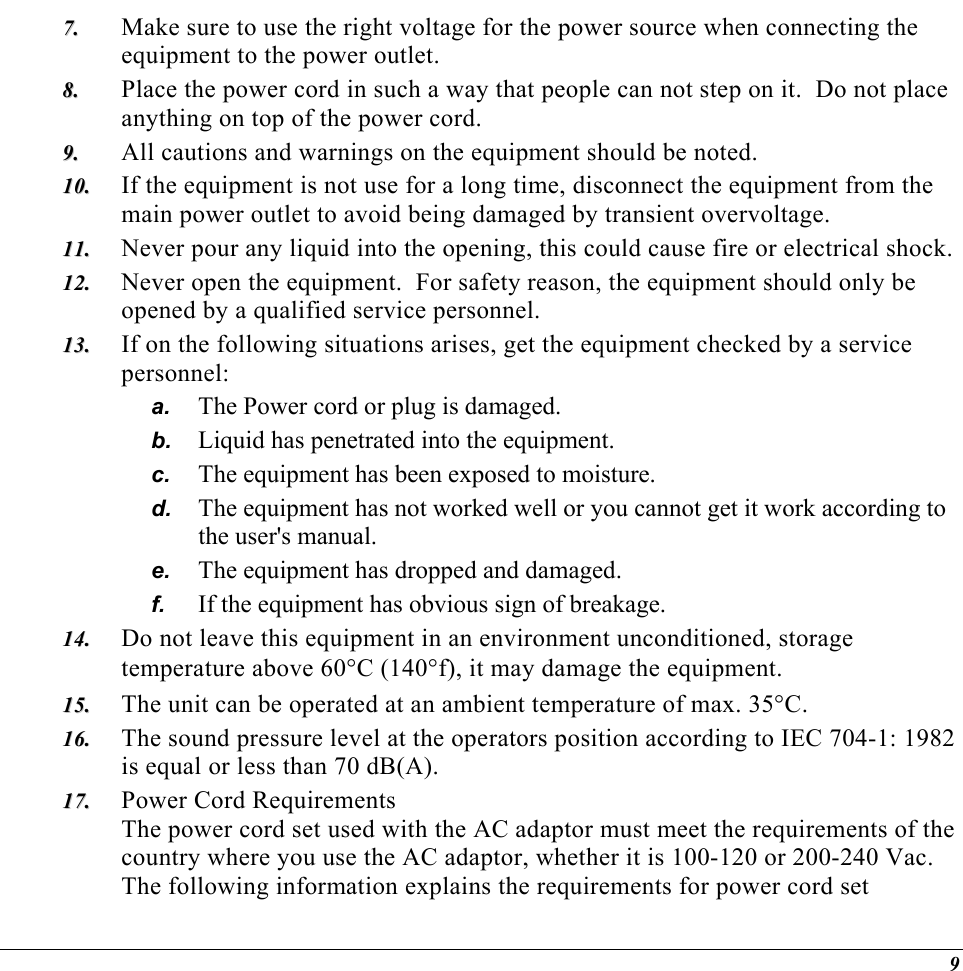  77..  88..  99..  1100..  1111..  1122..  1133..  b. c. d. e. f. 1144..  1155..  1166..  1177..  Make sure to use the right voltage for the power source when connecting the equipment to the power outlet. Place the power cord in such a way that people can not step on it.  Do not place anything on top of the power cord. All cautions and warnings on the equipment should be noted. If the equipment is not use for a long time, disconnect the equipment from the main power outlet to avoid being damaged by transient overvoltage. Never pour any liquid into the opening, this could cause fire or electrical shock. Never open the equipment.  For safety reason, the equipment should only be opened by a qualified service personnel. If on the following situations arises, get the equipment checked by a service personnel: a.  The Power cord or plug is damaged. Liquid has penetrated into the equipment. The equipment has been exposed to moisture. The equipment has not worked well or you cannot get it work according to the user&apos;s manual. The equipment has dropped and damaged. If the equipment has obvious sign of breakage. Do not leave this equipment in an environment unconditioned, storage temperature above 60°C (140°f), it may damage the equipment. The unit can be operated at an ambient temperature of max. 35°C. The sound pressure level at the operators position according to IEC 704-1: 1982 is equal or less than 70 dB(A). Power Cord Requirements The power cord set used with the AC adaptor must meet the requirements of the country where you use the AC adaptor, whether it is 100-120 or 200-240 Vac. The following information explains the requirements for power cord set 9 