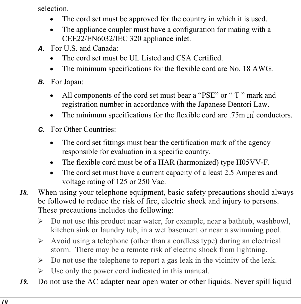  selection. •  The cord set must be approved for the country in which it is used. •  The appliance coupler must have a configuration for mating with a CEE22/EN6032/IEC 320 appliance inlet. For U.S. and Canada: A. B. C. 1188..  1199..  •  The cord set must be UL Listed and CSA Certified. •  The minimum specifications for the flexible cord are No. 18 AWG. For Japan: •  All components of the cord set must bear a “PSE” or “ T ” mark and registration number in accordance with the Japanese Dentori Law. •  The minimum specifications for the flexible cord are .75m ㎡ conductors. For Other Countries: •  The cord set fittings must bear the certification mark of the agency responsible for evaluation in a specific country. •  The flexible cord must be of a HAR (harmonized) type H05VV-F. •  The cord set must have a current capacity of a least 2.5 Amperes and voltage rating of 125 or 250 Vac. When using your telephone equipment, basic safety precautions should always be followed to reduce the risk of fire, electric shock and injury to persons.  These precautions includes the following:  Do not use this product near water, for example, near a bathtub, washbowl, kitchen sink or laundry tub, in a wet basement or near a swimming pool.  Avoid using a telephone (other than a cordless type) during an electrical storm.  There may be a remote risk of electric shock from lightning.  Do not use the telephone to report a gas leak in the vicinity of the leak.  Use only the power cord indicated in this manual. Do not use the AC adapter near open water or other liquids. Never spill liquid 10 