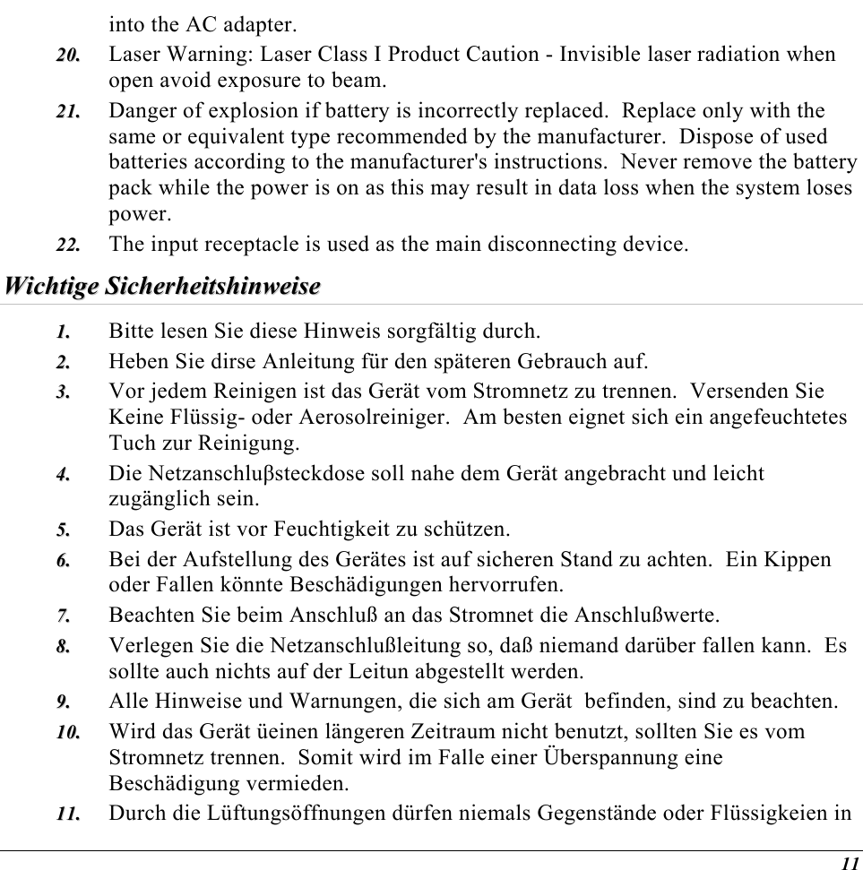  into the AC adapter. Laser Warning: Laser Class I Product Caution - Invisible laser radiation when open avoid exposure to beam. 2200..  2211..  2222..  Danger of explosion if battery is incorrectly replaced.  Replace only with the same or equivalent type recommended by the manufacturer.  Dispose of used batteries according to the manufacturer&apos;s instructions.  Never remove the battery pack while the power is on as this may result in data loss when the system loses power. The input receptacle is used as the main disconnecting device. WWiicchhttiiggee  SSiicchheerrhheeiittsshhiinnwweeiissee  11..  22..  33..  44..  55..  66..  77..  88..  99..  1100..  1111..  Bitte lesen Sie diese Hinweis sorgfältig durch. Heben Sie dirse Anleitung für den späteren Gebrauch auf. Vor jedem Reinigen ist das Gerät vom Stromnetz zu trennen.  Versenden Sie Keine Flüssig- oder Aerosolreiniger.  Am besten eignet sich ein angefeuchtetes Tuch zur Reinigung. Die Netzanschluβsteckdose soll nahe dem Gerät angebracht und leicht zugänglich sein. Das Gerät ist vor Feuchtigkeit zu schützen. Bei der Aufstellung des Gerätes ist auf sicheren Stand zu achten.  Ein Kippen oder Fallen könnte Beschädigungen hervorrufen. Beachten Sie beim Anschluß an das Stromnet die Anschlußwerte. Verlegen Sie die Netzanschlußleitung so, daß niemand darüber fallen kann.  Es sollte auch nichts auf der Leitun abgestellt werden. Alle Hinweise und Warnungen, die sich am Gerät  befinden, sind zu beachten. Wird das Gerät üeinen längeren Zeitraum nicht benutzt, sollten Sie es vom Stromnetz trennen.  Somit wird im Falle einer Überspannung eine Beschädigung vermieden. Durch die Lüftungsöffnungen dürfen niemals Gegenstände oder Flüssigkeien in 11 