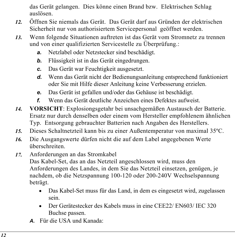  das Gerät gelangen.  Dies könne einen Brand bzw.  Elektrischen Schlag auslösen. 1122..  1133..  b. c. d. e. f. 1144..  1155..  1166..  1177..  A. Öffnen Sie niemals das Gerät.  Das Gerät darf aus Gründen der elektrischen Sicherheit nur von authorisiertem Servicepersonal  geöffnet werden. Wenn folgende Situationen auftreten ist das Gerät vom Stromnetz zu trennen und von einer qualifizierten Servicestelle zu Überprüfung.: a.  Netzlabel oder Netzstecker sind beschädigt. Flüssigkeit ist in das Gerät eingedrungen. Das Gerät war Feuchtigkeit ausgesetzt. Wenn das Gerät nicht der Bedienungsanleitung entsprechend funktioniert oder Sie mit Hilfe dieser Anleitung keine Verbesserung erzielen. Das Gerät ist gefallen und/oder das Gehäuse ist beschädigt. Wenn das Gerät deutliche Anzeichen eines Defektes aufweist. VORSICHT: Explosiongsgetahr bei unsachgemäßen Austausch der Batterie.  Ersatz nur durch denselben oder einem vom Hersteller empfohlenem ähnlichen Typ.  Entsorgung gebrauchter Batterien nach Angaben des Herstellers. Dieses Schaltnetzteil kann bis zu einer Außentemperatur von maximal 35ºC. Die Ausgangswerte dürfen nicht die auf dem Label angegebenen Werte überschreiten. Anforderungen an das Stromkabel Das Kabel-Set, das an das Netzteil angeschlossen wird, muss den Anforderungen des Landes, in dem Sie das Netzteil einsetzen, genügen, je nachdem, ob die Netzspannung 100-120 oder 200-240V Wechselspannung beträgt. •  Das Kabel-Set muss für das Land, in dem es eingesetzt wird, zugelassen sein. •  Der Gerätestecker des Kabels muss in eine CEE22/ EN603/ IEC 320 Buchse passen. Für die USA und Kanada: 12 