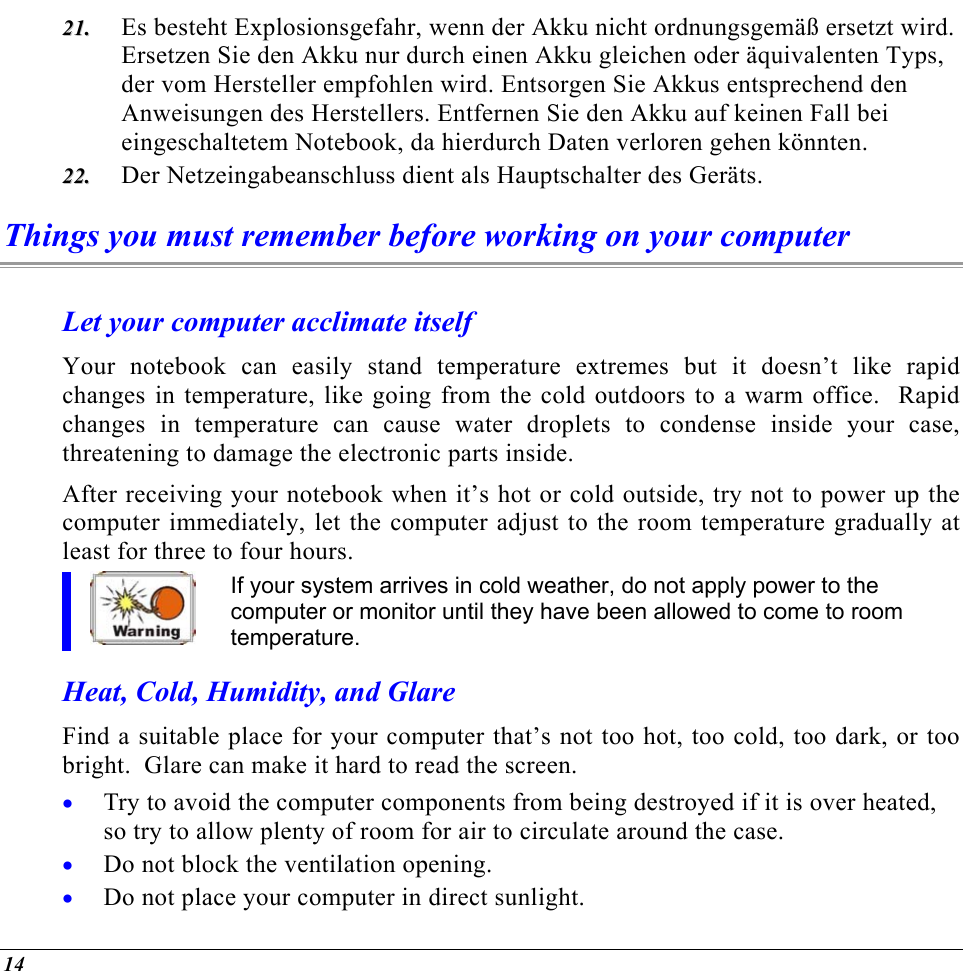  Es besteht Explosionsgefahr, wenn der Akku nicht ordnungsgemäß ersetzt wird. Ersetzen Sie den Akku nur durch einen Akku gleichen oder äquivalenten Typs, der vom Hersteller empfohlen wird. Entsorgen Sie Akkus entsprechend den Anweisungen des Herstellers. Entfernen Sie den Akku auf keinen Fall bei eingeschaltetem Notebook, da hierdurch Daten verloren gehen könnten. 2211..  2222..  Der Netzeingabeanschluss dient als Hauptschalter des Geräts. Things you must remember before working on your computer Let your computer acclimate itself Your notebook can easily stand temperature extremes but it doesn’t like rapid changes in temperature, like going from the cold outdoors to a warm office.  Rapid changes in temperature can cause water droplets to condense inside your case, threatening to damage the electronic parts inside.   After receiving your notebook when it’s hot or cold outside, try not to power up the computer immediately, let the computer adjust to the room temperature gradually at least for three to four hours. If your system arrives in cold weather, do not apply power to the computer or monitor until they have been allowed to come to room temperature. Heat, Cold, Humidity, and Glare Find a suitable place for your computer that’s not too hot, too cold, too dark, or too bright.  Glare can make it hard to read the screen.   Try to avoid the computer components from being destroyed if it is over heated, so try to allow plenty of room for air to circulate around the case.   • • • Do not block the ventilation opening.  Do not place your computer in direct sunlight. 14 