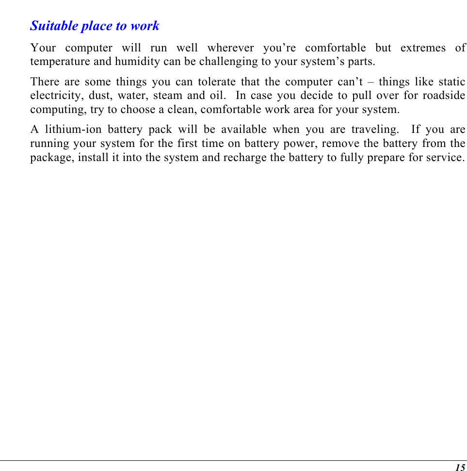 Suitable place to work Your computer will run well wherever you’re comfortable but extremes of temperature and humidity can be challenging to your system’s parts. There are some things you can tolerate that the computer can’t – things like static electricity, dust, water, steam and oil.  In case you decide to pull over for roadside computing, try to choose a clean, comfortable work area for your system. A lithium-ion battery pack will be available when you are traveling.  If you are running your system for the first time on battery power, remove the battery from the package, install it into the system and recharge the battery to fully prepare for service.  15 