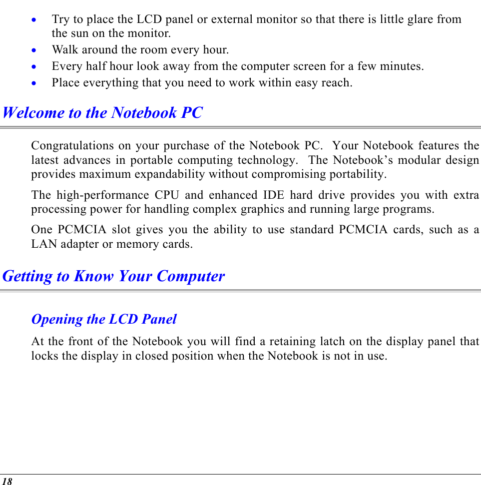  Try to place the LCD panel or external monitor so that there is little glare from the sun on the monitor. • • • • Walk around the room every hour. Every half hour look away from the computer screen for a few minutes. Place everything that you need to work within easy reach. Welcome to the Notebook PC Congratulations on your purchase of the Notebook PC.  Your Notebook features the latest advances in portable computing technology.  The Notebook’s modular design provides maximum expandability without compromising portability.  The high-performance CPU and enhanced IDE hard drive provides you with extra processing power for handling complex graphics and running large programs.   One PCMCIA slot gives you the ability to use standard PCMCIA cards, such as a LAN adapter or memory cards.   Getting to Know Your Computer Opening the LCD Panel At the front of the Notebook you will find a retaining latch on the display panel that locks the display in closed position when the Notebook is not in use. 18 