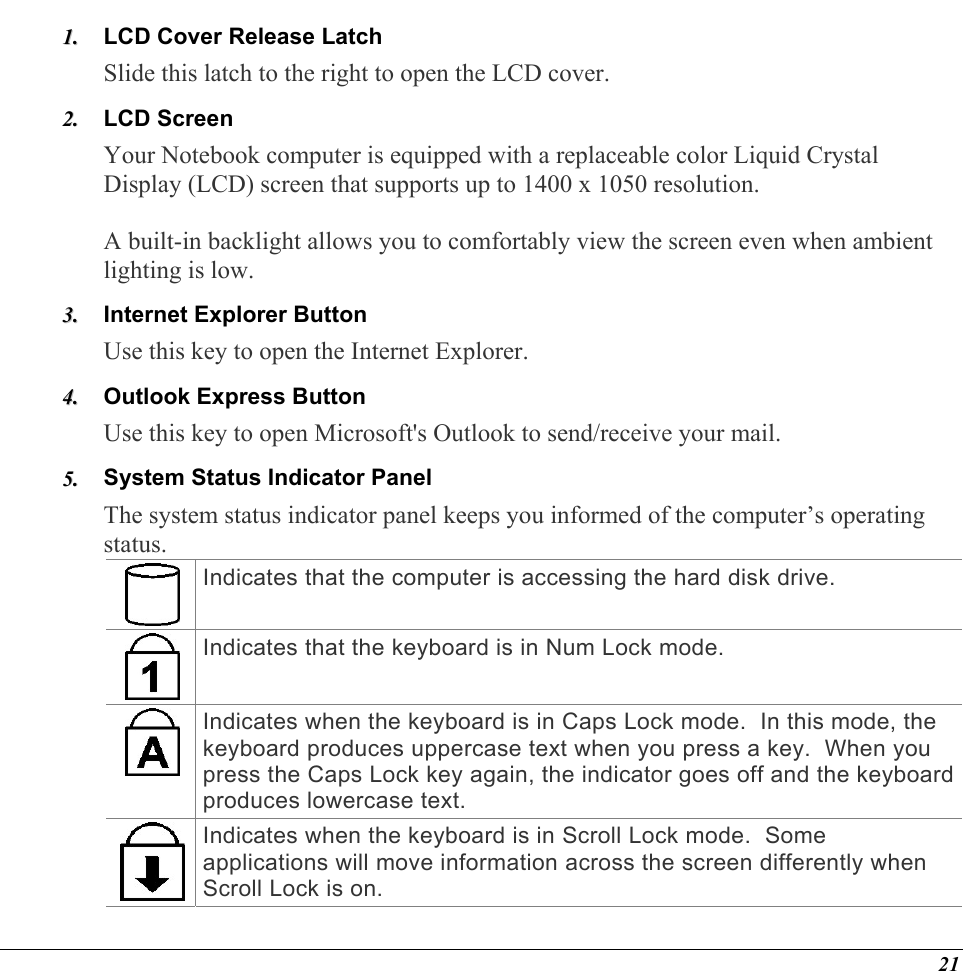  LCD Cover Release Latch  11..  22..  33..  44..  55..  Slide this latch to the right to open the LCD cover.  LCD Screen Your Notebook computer is equipped with a replaceable color Liquid Crystal Display (LCD) screen that supports up to 1400 x 1050 resolution.    A built-in backlight allows you to comfortably view the screen even when ambient lighting is low. Internet Explorer Button Use this key to open the Internet Explorer. Outlook Express Button Use this key to open Microsoft&apos;s Outlook to send/receive your mail. System Status Indicator Panel The system status indicator panel keeps you informed of the computer’s operating status.   Indicates that the computer is accessing the hard disk drive. Indicates that the keyboard is in Num Lock mode.   Indicates when the keyboard is in Caps Lock mode.  In this mode, the keyboard produces uppercase text when you press a key.  When you press the Caps Lock key again, the indicator goes off and the keyboard produces lowercase text. Indicates when the keyboard is in Scroll Lock mode.  Some applications will move information across the screen differently when Scroll Lock is on. 21 