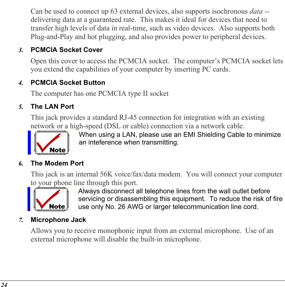  Can be used to connect up 63 external devices, also supports isochronous data -- delivering data at a guaranteed rate.  This makes it ideal for devices that need to transfer high levels of data in real-time, such as video devices.  Also supports both Plug-and-Play and hot plugging, and also provides power to peripheral devices. PCMCIA Socket Cover  33..  44..  55..  Open this cover to access the PCMCIA socket.  The computer’s PCMCIA socket lets you extend the capabilities of your computer by inserting PC cards. PCMCIA Socket Button The computer has one PCMCIA type II socket The LAN Port This jack provides a standard RJ-45 connection for integration with an existing network or a high-speed (DSL or cable) connection via a network cable. When using a LAN, please use an EMI Shielding Cable to minimize an inteference when transmitting. 66..  The Modem Port  This jack is an internal 56K voice/fax/data modem.  You will connect your computer to your phone line through this port. Always disconnect all telephone lines from the wall outlet before servicing or disassembling this equipment.  To reduce the risk of fire use only No. 26 AWG or larger telecommunication line cord. 77..  Microphone Jack Allows you to receive monophonic input from an external microphone.  Use of an external microphone will disable the built-in microphone. 24 