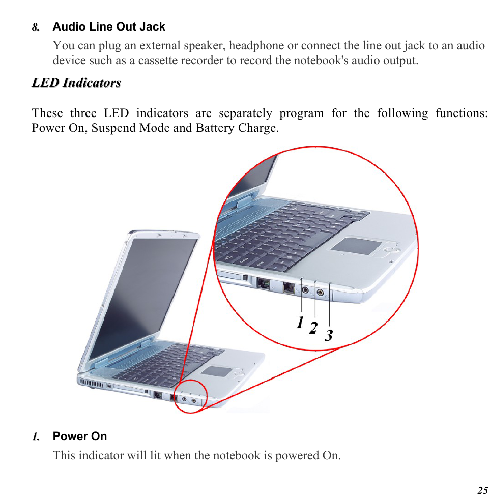  Audio Line Out Jack 88..  You can plug an external speaker, headphone or connect the line out jack to an audio device such as a cassette recorder to record the notebook&apos;s audio output.   LLEEDD  IInnddiiccaattoorrss  These three LED indicators are separately program for the following functions: Power On, Suspend Mode and Battery Charge.  Power On 11..  This indicator will lit when the notebook is powered On. 25 