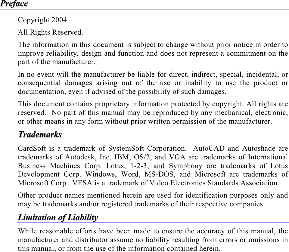   PPrreeffaaccee  Copyright 2004 All Rights Reserved. The information in this document is subject to change without prior notice in order to improve reliability, design and function and does not represent a commitment on the part of the manufacturer. In no event will the manufacturer be liable for direct, indirect, special, incidental, or consequential damages arising out of the use or inability to use the product or documentation, even if advised of the possibility of such damages. This document contains proprietary information protected by copyright. All rights are reserved.  No part of this manual may be reproduced by any mechanical, electronic, or other means in any form without prior written permission of the manufacturer. TTrraaddeemmaarrkkss  CardSoft is a trademark of SystemSoft Corporation.  AutoCAD and Autoshade are trademarks of Autodesk, Inc. IBM, OS/2, and VGA are trademarks of International Business Machines Corp. Lotus, 1-2-3, and Symphony are trademarks of Lotus Development Corp. Windows, Word, MS-DOS, and Microsoft are trademarks of Microsoft Corp.  VESA is a trademark of Video Electronics Standards Association. Other product names mentioned herein are used for identification purposes only and may be trademarks and/or registered trademarks of their respective companies. LLiimmiittaattiioonn  ooff  LLiiaabbiilliittyy  While reasonable efforts have been made to ensure the accuracy of this manual, the manufacturer and distributor assume no liability resulting from errors or omissions in this manual, or from the use of the information contained herein. 