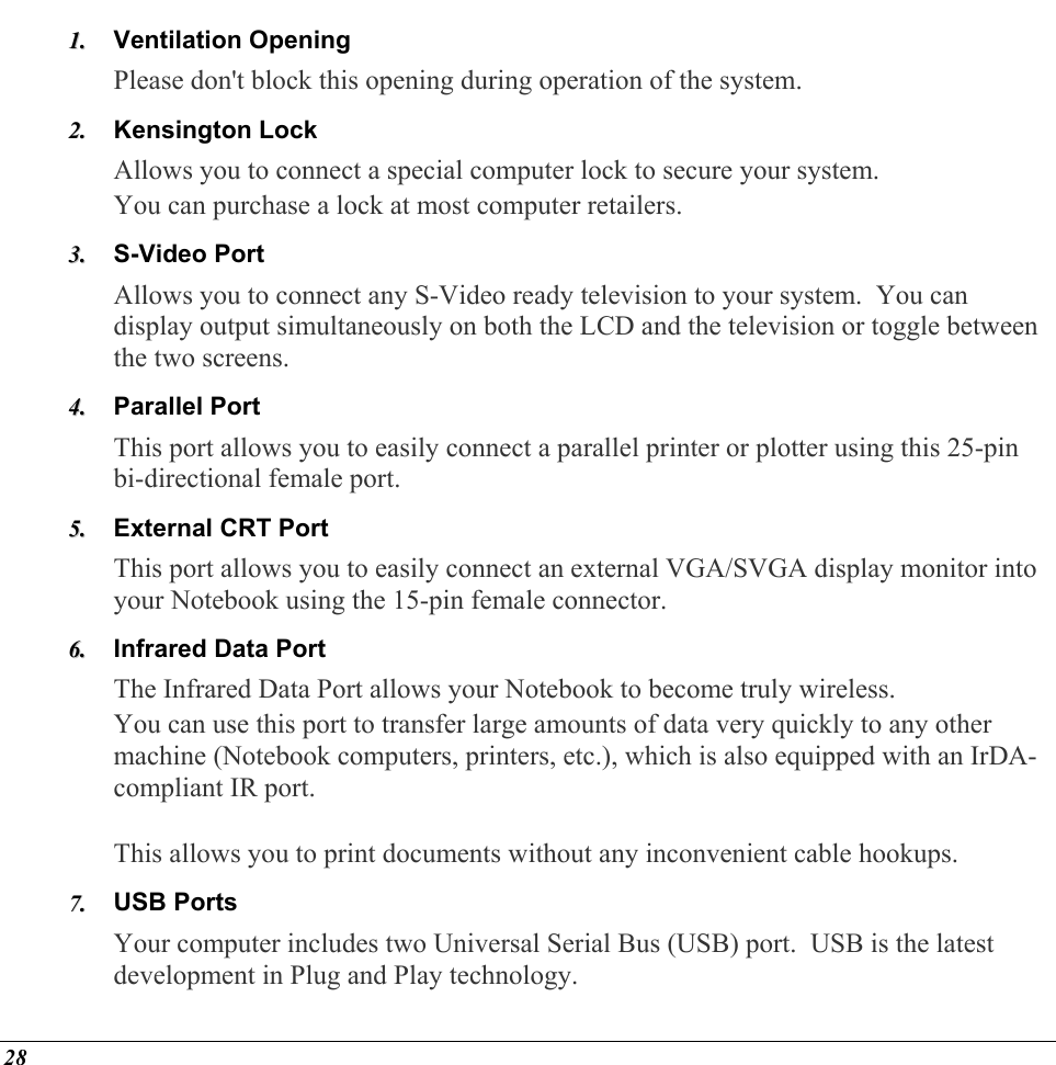  Ventilation Opening 11..  22..  33..  44..  55..  66..  77..  Please don&apos;t block this opening during operation of the system. Kensington Lock Allows you to connect a special computer lock to secure your system. You can purchase a lock at most computer retailers. S-Video Port Allows you to connect any S-Video ready television to your system.  You can display output simultaneously on both the LCD and the television or toggle between the two screens. Parallel Port This port allows you to easily connect a parallel printer or plotter using this 25-pin bi-directional female port. External CRT Port This port allows you to easily connect an external VGA/SVGA display monitor into your Notebook using the 15-pin female connector. Infrared Data Port The Infrared Data Port allows your Notebook to become truly wireless.   You can use this port to transfer large amounts of data very quickly to any other machine (Notebook computers, printers, etc.), which is also equipped with an IrDA-compliant IR port.    This allows you to print documents without any inconvenient cable hookups. USB Ports Your computer includes two Universal Serial Bus (USB) port.  USB is the latest development in Plug and Play technology.   28 
