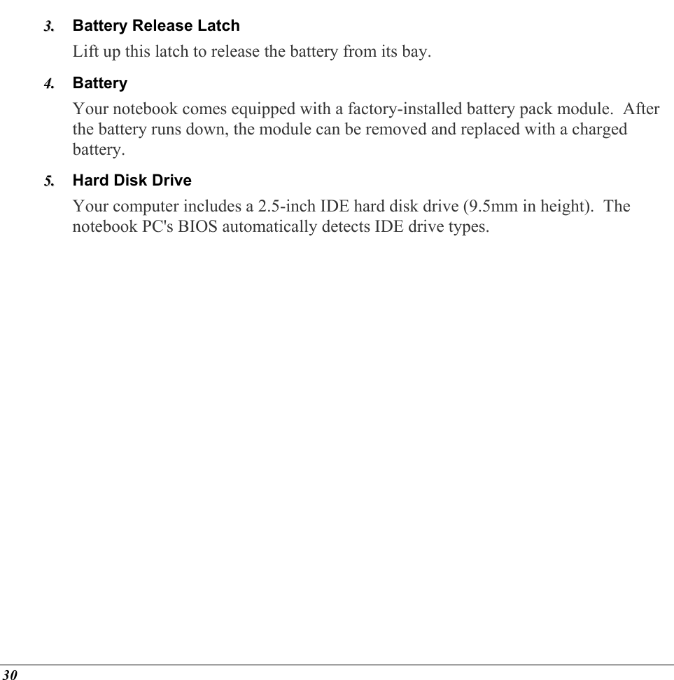  Battery Release Latch 33..  44..  55..  Lift up this latch to release the battery from its bay. Battery Your notebook comes equipped with a factory-installed battery pack module.  After the battery runs down, the module can be removed and replaced with a charged battery. Hard Disk Drive Your computer includes a 2.5-inch IDE hard disk drive (9.5mm in height).  The notebook PC&apos;s BIOS automatically detects IDE drive types.        30 