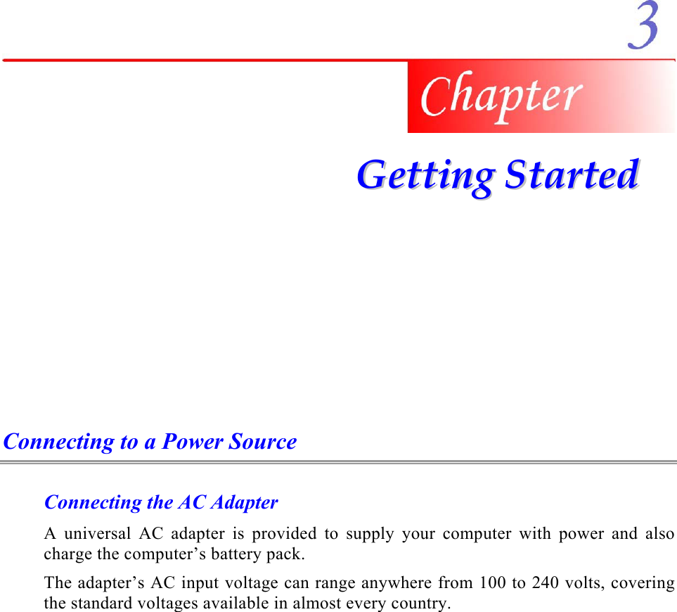     GGeettttiinngg  SSttaarrtteedd  Connecting to a Power Source Connecting the AC Adapter A universal AC adapter is provided to supply your computer with power and also charge the computer’s battery pack.   The adapter’s AC input voltage can range anywhere from 100 to 240 volts, covering the standard voltages available in almost every country. 